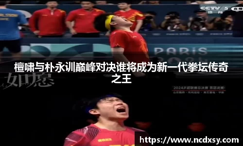 檀啸与朴永训巅峰对决谁将成为新一代拳坛传奇之王